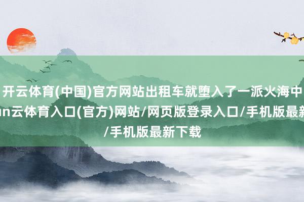 开云体育(中国)官方网站出租车就堕入了一派火海中-开yun云体育入口(官方)网站/网页版登录入口/手机版最新下载