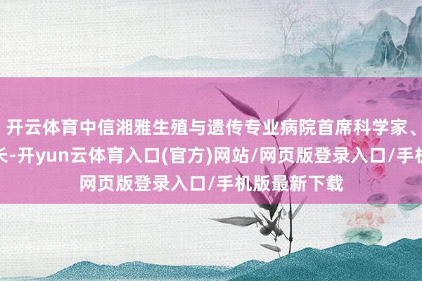 开云体育中信湘雅生殖与遗传专业病院首席科学家、毕生荣誉院长-开yun云体育入口(官方)网站/网页版登录入口/手机版最新下载