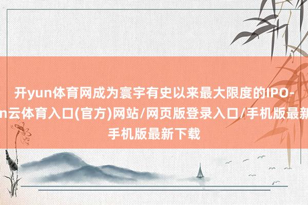 开yun体育网成为寰宇有史以来最大限度的IPO-开yun云体育入口(官方)网站/网页版登录入口/手机版最新下载
