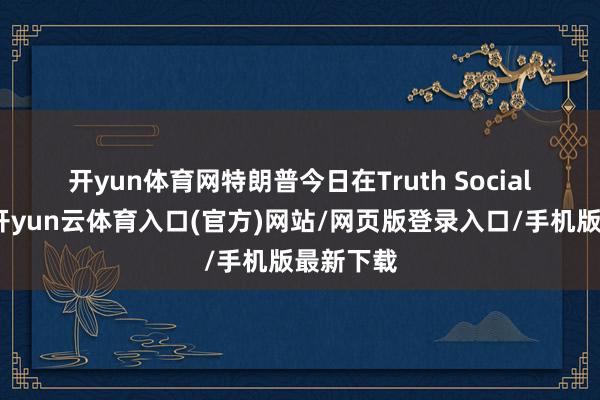开yun体育网　　特朗普今日在Truth Social上写谈-开yun云体育入口(官方)网站/网页版登录入口/手机版最新下载