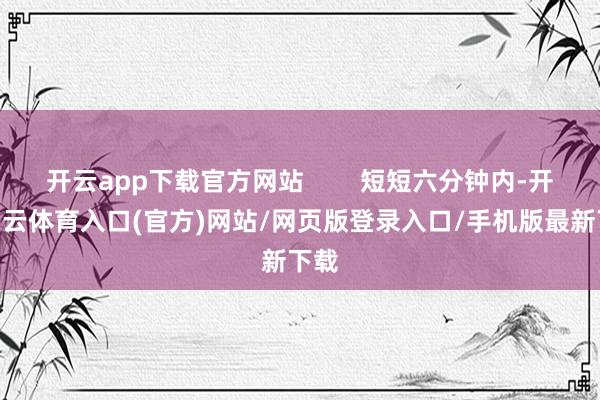 开云app下载官方网站        短短六分钟内-开yun云体育入口(官方)网站/网页版登录入口/手机版最新下载