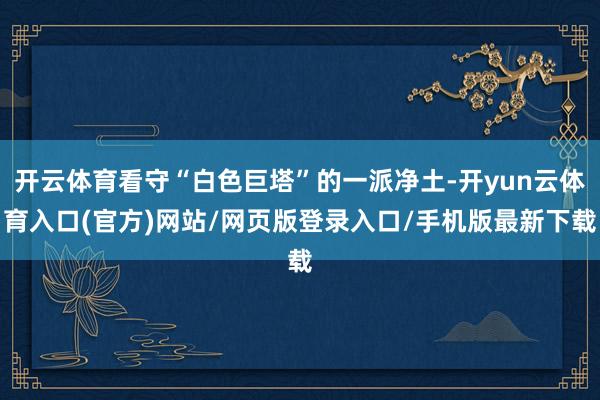 开云体育看守“白色巨塔”的一派净土-开yun云体育入口(官方)网站/网页版登录入口/手机版最新下载