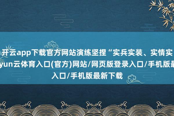 开云app下载官方网站演练坚捏“实兵实装、实情实演”-开yun云体育入口(官方)网站/网页版登录入口/手机版最新下载