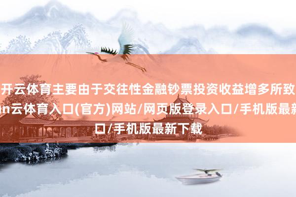 开云体育主要由于交往性金融钞票投资收益增多所致-开yun云体育入口(官方)网站/网页版登录入口/手机版最新下载