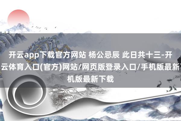 开云app下载官方网站 杨公忌辰 此日共十三-开yun云体育入口(官方)网站/网页版登录入口/手机版最新下载