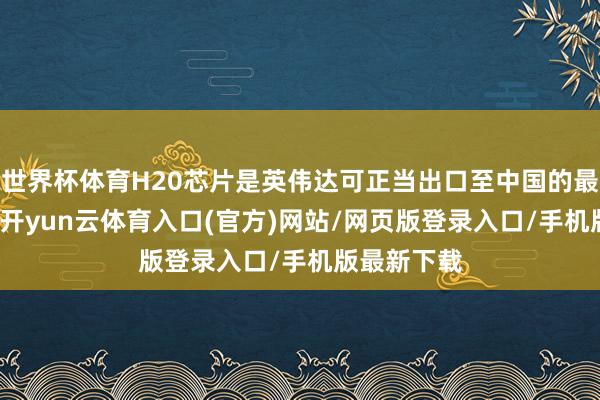 世界杯体育H20芯片是英伟达可正当出口至中国的最强AI芯片-开yun云体育入口(官方)网站/网页版登录入口/手机版最新下载