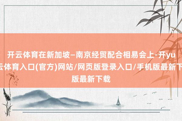 开云体育在新加坡—南京经贸配合相易会上-开yun云体育入口(官方)网站/网页版登录入口/手机版最新下载