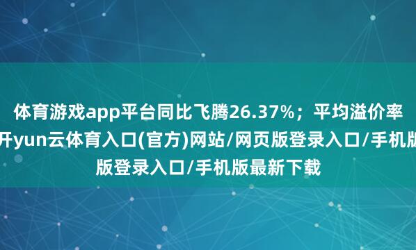 体育游戏app平台同比飞腾26.37%；平均溢价率11.07%-开yun云体育入口(官方)网站/网页版登录入口/手机版最新下载
