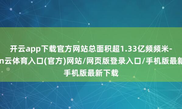 开云app下载官方网站总面积超1.33亿频频米-开yun云体育入口(官方)网站/网页版登录入口/手机版最新下载