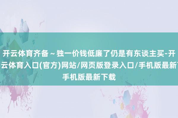 开云体育齐备～独一价钱低廉了仍是有东谈主买-开yun云体育入口(官方)网站/网页版登录入口/手机版最新下载