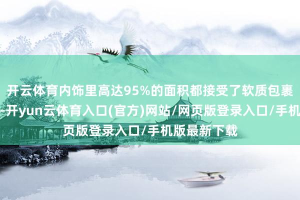 开云体育内饰里高达95%的面积都接受了软质包裹;体感方面-开yun云体育入口(官方)网站/网页版登录入口/手机版最新下载