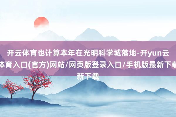 开云体育也计算本年在光明科学城落地-开yun云体育入口(官方)网站/网页版登录入口/手机版最新下载
