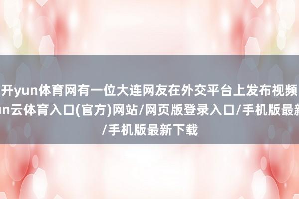 开yun体育网有一位大连网友在外交平台上发布视频-开yun云体育入口(官方)网站/网页版登录入口/手机版最新下载