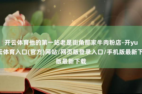 开云体育他的第一站老是街角那家牛肉粉店-开yun云体育入口(官方)网站/网页版登录入口/手机版最新下载