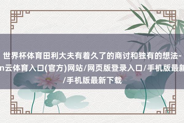 世界杯体育田利大夫有着久了的商讨和独有的想法-开yun云体育入口(官方)网站/网页版登录入口/手机版最新下载