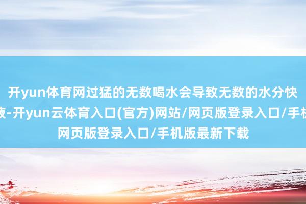 开yun体育网过猛的无数喝水会导致无数的水分快速地过问血液-开yun云体育入口(官方)网站/网页版登录入口/手机版最新下载