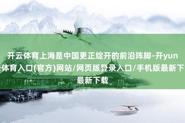 开云体育上海是中国更正绽开的前沿阵脚-开yun云体育入口(官方)网站/网页版登录入口/手机版最新下载