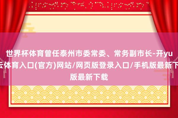 世界杯体育曾任泰州市委常委、常务副市长-开yun云体育入口(官方)网站/网页版登录入口/手机版最新下载