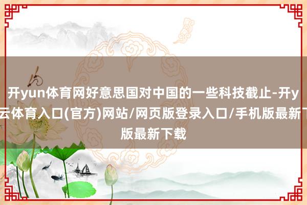 开yun体育网好意思国对中国的一些科技截止-开yun云体育入口(官方)网站/网页版登录入口/手机版最新下载