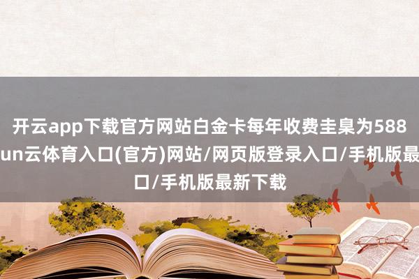 开云app下载官方网站白金卡每年收费圭臬为588元-开yun云体育入口(官方)网站/网页版登录入口/手机版最新下载