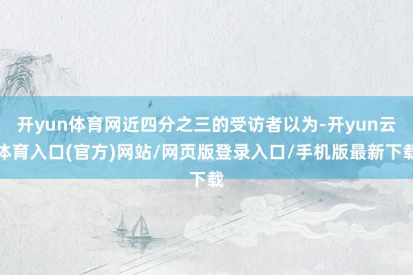 开yun体育网近四分之三的受访者以为-开yun云体育入口(官方)网站/网页版登录入口/手机版最新下载
