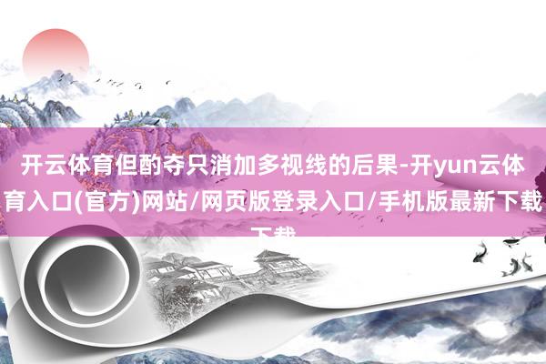 开云体育但酌夺只消加多视线的后果-开yun云体育入口(官方)网站/网页版登录入口/手机版最新下载