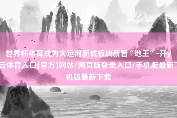 世界杯体育成为大运河新城板块新晋“地王”-开yun云体育入口(官方)网站/网页版登录入口/手机版最新下载