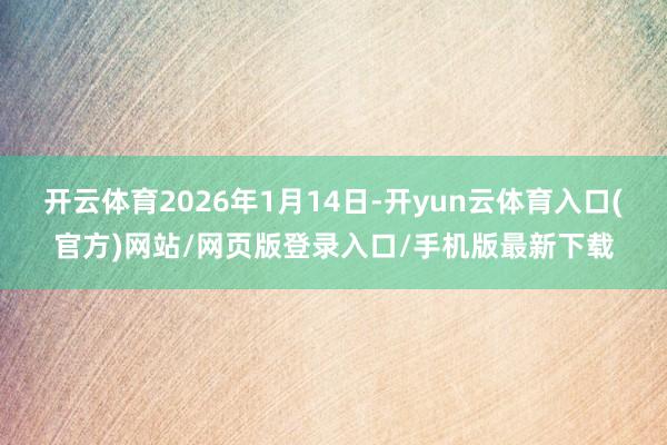 开云体育2026年1月14日-开yun云体育入口(官方)网站/网页版登录入口/手机版最新下载