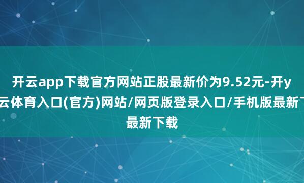 开云app下载官方网站正股最新价为9.52元-开yun云体育入口(官方)网站/网页版登录入口/手机版最新下载