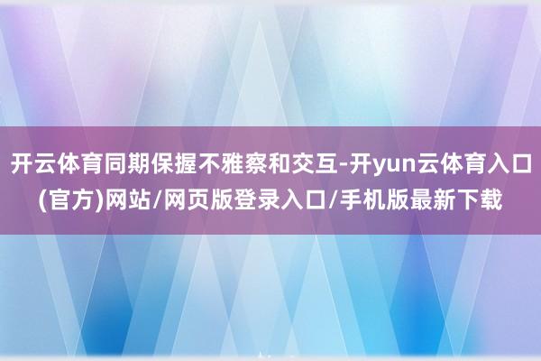 开云体育同期保握不雅察和交互-开yun云体育入口(官方)网站/网页版登录入口/手机版最新下载