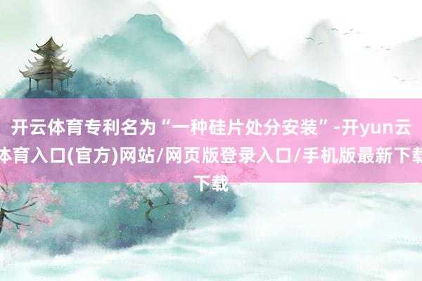 开云体育专利名为“一种硅片处分安装”-开yun云体育入口(官方)网站/网页版登录入口/手机版最新下载