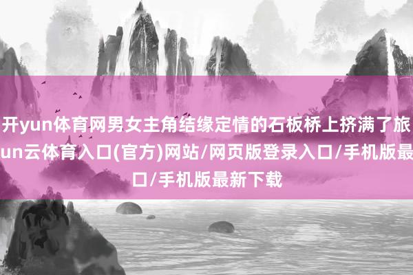 开yun体育网男女主角结缘定情的石板桥上挤满了旅客-开yun云体育入口(官方)网站/网页版登录入口/手机版最新下载