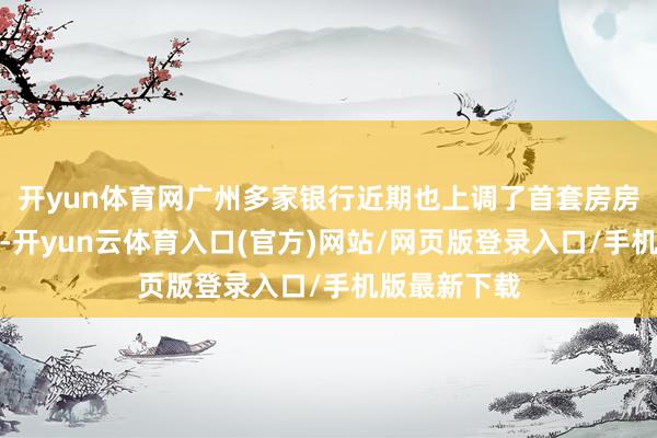 开yun体育网广州多家银行近期也上调了首套房房贷利率下限-开yun云体育入口(官方)网站/网页版登录入口/手机版最新下载
