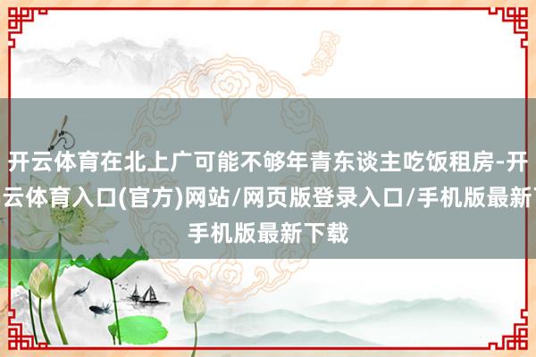 开云体育在北上广可能不够年青东谈主吃饭租房-开yun云体育入口(官方)网站/网页版登录入口/手机版最新下载