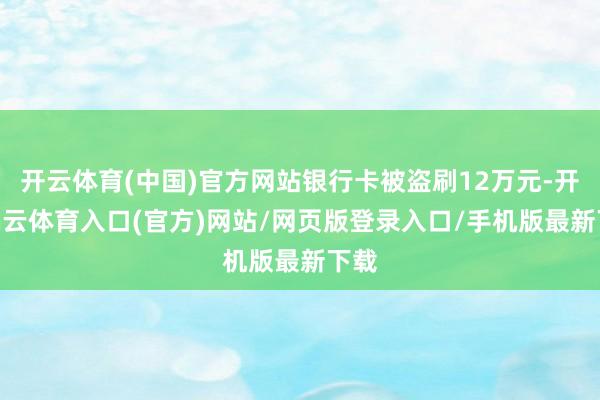 开云体育(中国)官方网站银行卡被盗刷12万元-开yun云体育入口(官方)网站/网页版登录入口/手机版最新下载