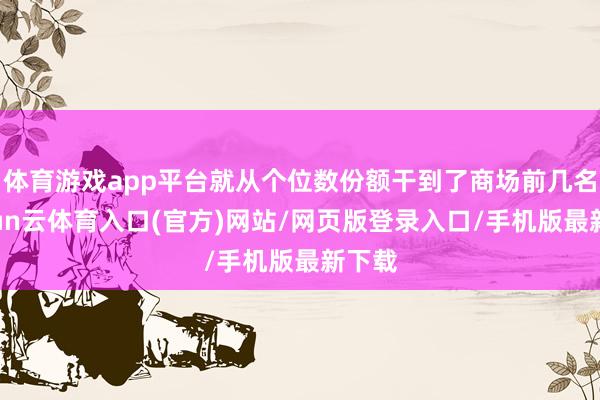 体育游戏app平台就从个位数份额干到了商场前几名-开yun云体育入口(官方)网站/网页版登录入口/手机版最新下载