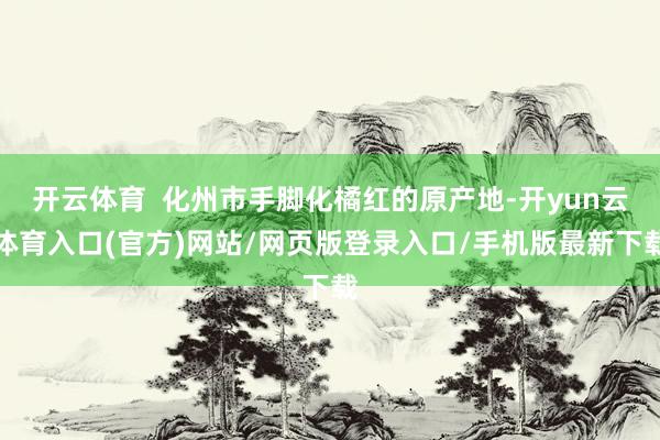 开云体育  化州市手脚化橘红的原产地-开yun云体育入口(官方)网站/网页版登录入口/手机版最新下载