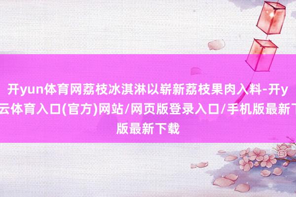 开yun体育网荔枝冰淇淋以崭新荔枝果肉入料-开yun云体育入口(官方)网站/网页版登录入口/手机版最新下载