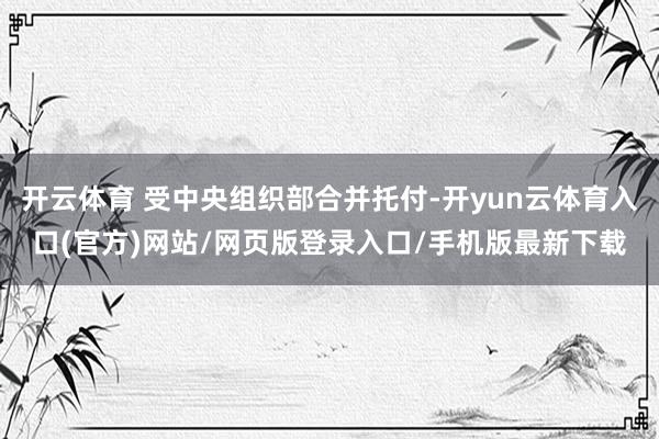 开云体育 受中央组织部合并托付-开yun云体育入口(官方)网站/网页版登录入口/手机版最新下载
