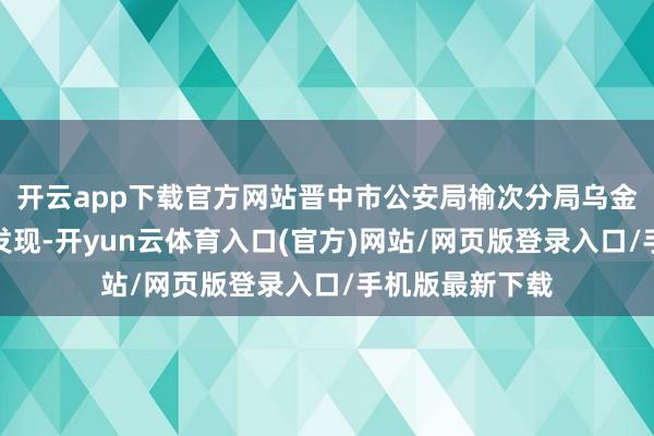 开云app下载官方网站晋中市公安局榆次分局乌金山派出所民警发现-开yun云体育入口(官方)网站/网页版登录入口/手机版最新下载