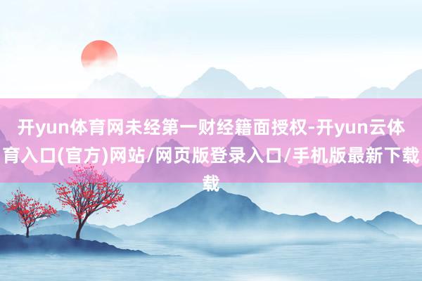 开yun体育网未经第一财经籍面授权-开yun云体育入口(官方)网站/网页版登录入口/手机版最新下载