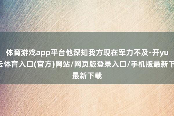 体育游戏app平台他深知我方现在军力不及-开yun云体育入口(官方)网站/网页版登录入口/手机版最新下载