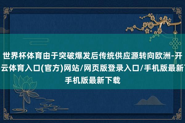 世界杯体育由于突破爆发后传统供应源转向欧洲-开yun云体育入口(官方)网站/网页版登录入口/手机版最新下载