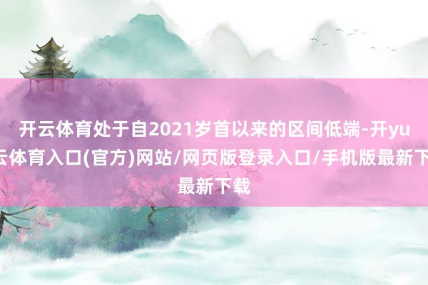 开云体育处于自2021岁首以来的区间低端-开yun云体育入口(官方)网站/网页版登录入口/手机版最新下载