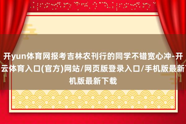 开yun体育网报考吉林农刊行的同学不错宽心冲-开yun云体育入口(官方)网站/网页版登录入口/手机版最新下载