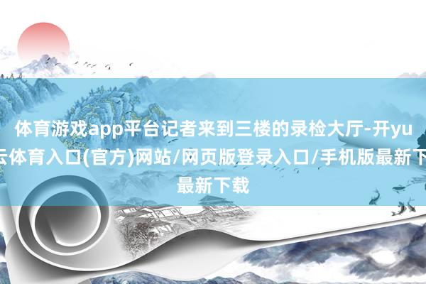 体育游戏app平台记者来到三楼的录检大厅-开yun云体育入口(官方)网站/网页版登录入口/手机版最新下载