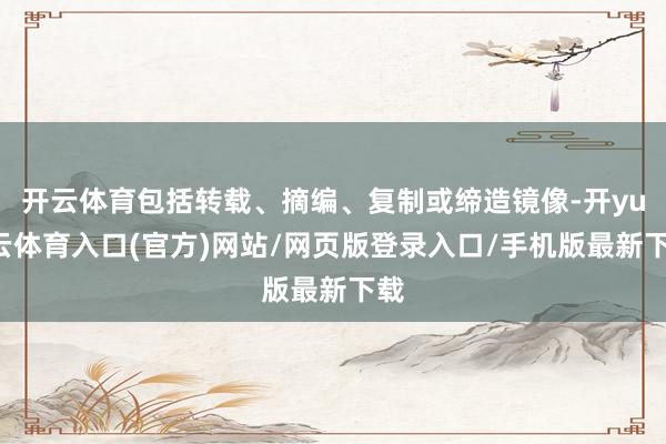 开云体育包括转载、摘编、复制或缔造镜像-开yun云体育入口(官方)网站/网页版登录入口/手机版最新下载