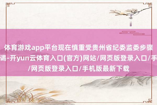 体育游戏app平台现在慎重受贵州省纪委监委步骤审查和监察拜谒-开yun云体育入口(官方)网站/网页版登录入口/手机版最新下载