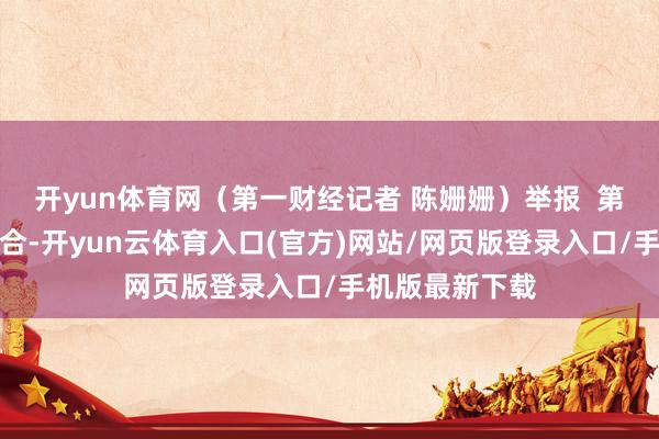 开yun体育网(第一财经记者 陈姗姗)举报 第一财经告白配合-开yun云体育入口(官方)网站/网页版登录入口/手机版最新下载