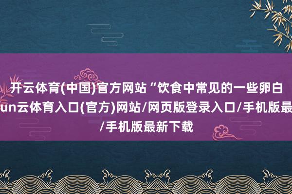 开云体育(中国)官方网站　　“饮食中常见的一些卵白质-开yun云体育入口(官方)网站/网页版登录入口/手机版最新下载